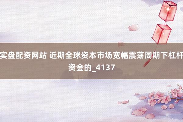 实盘配资网站 近期全球资本市场宽幅震荡周期下杠杆资金的_4137