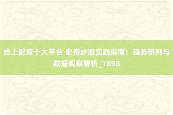 线上配资十大平台 配资炒股实践指南：趋势研判与数据观察解析_1898