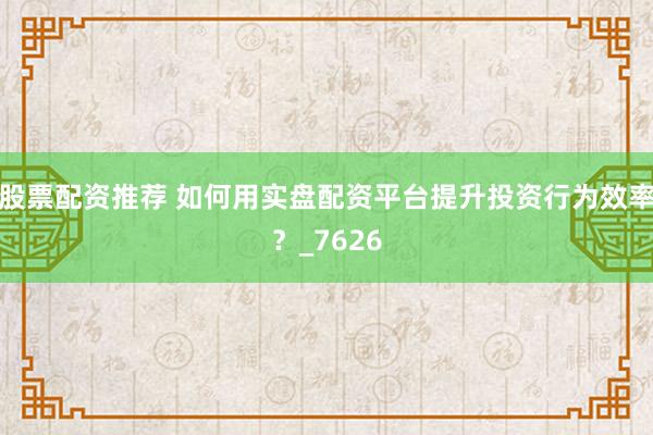 股票配资推荐 如何用实盘配资平台提升投资行为效率？_7626