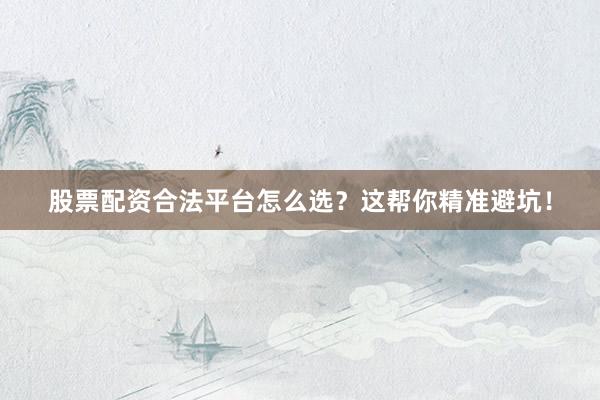 股票配资合法平台怎么选？这帮你精准避坑！
