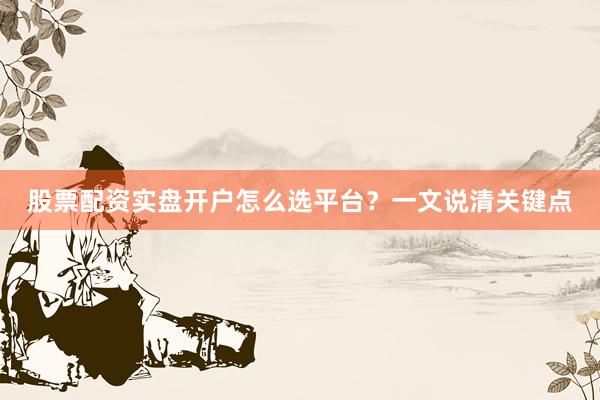 股票配资实盘开户怎么选平台？一文说清关键点