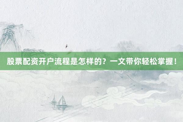 股票配资开户流程是怎样的？一文带你轻松掌握！