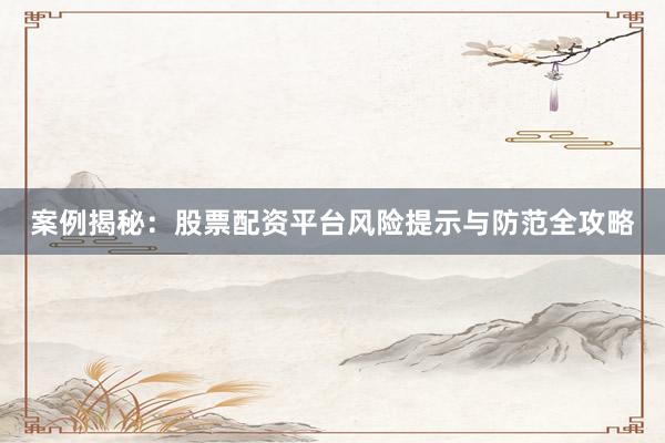 案例揭秘：股票配资平台风险提示与防范全攻略