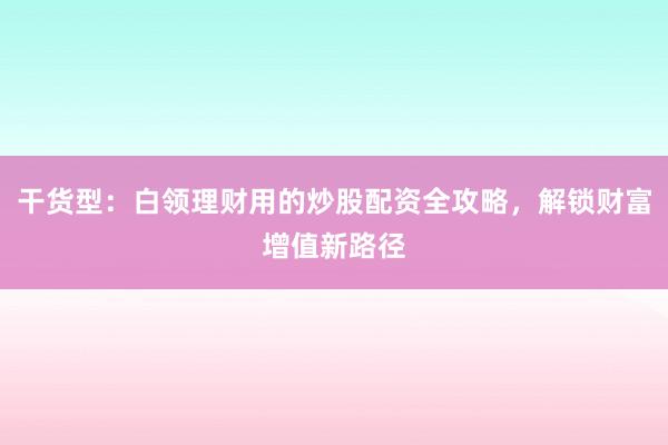 干货型：白领理财用的炒股配资全攻略，解锁财富增值新路径