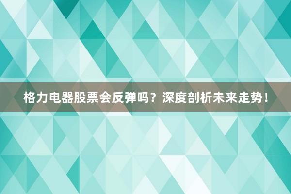 格力电器股票会反弹吗？深度剖析未来走势！