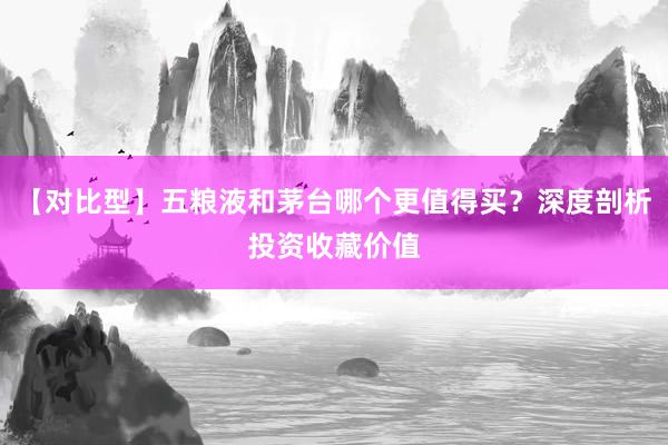 【对比型】五粮液和茅台哪个更值得买？深度剖析投资收藏价值