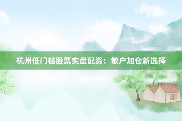 杭州低门槛股票实盘配资：散户加仓新选择