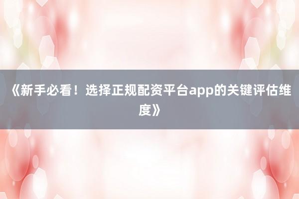 《新手必看！选择正规配资平台app的关键评估维度》
