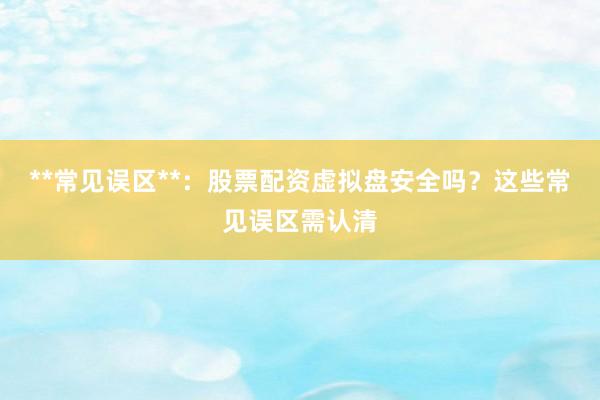 **常见误区**：股票配资虚拟盘安全吗？这些常见误区需认清
