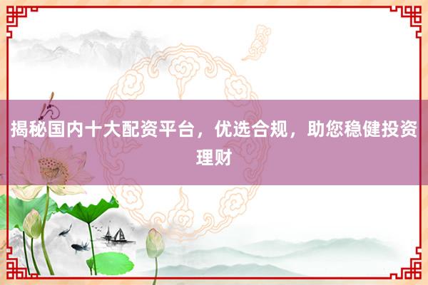 揭秘国内十大配资平台，优选合规，助您稳健投资理财