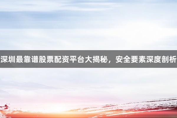 深圳最靠谱股票配资平台大揭秘，安全要素深度剖析