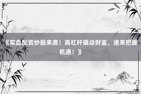 《实盘配资炒股来袭！高杠杆撬动财富，速来把握机遇！》