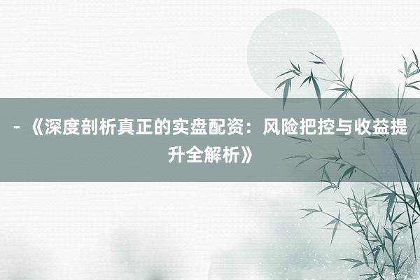 - 《深度剖析真正的实盘配资：风险把控与收益提升全解析》