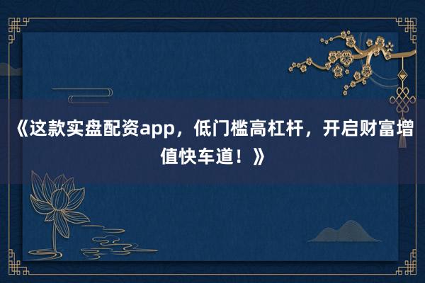 《这款实盘配资app，低门槛高杠杆，开启财富增值快车道！》