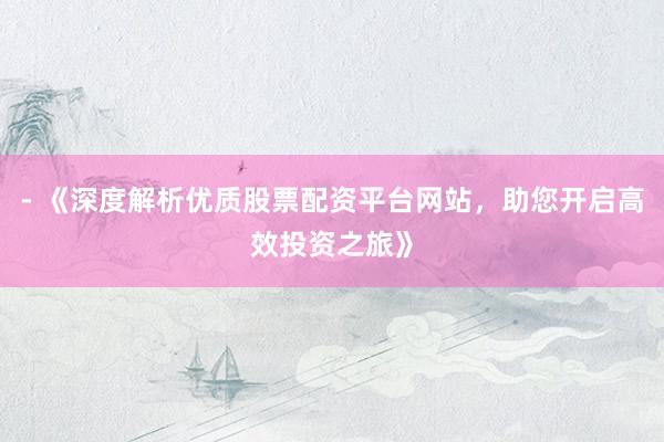 - 《深度解析优质股票配资平台网站，助您开启高效投资之旅》