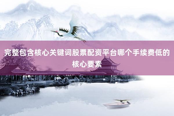 完整包含核心关键词股票配资平台哪个手续费低的核心要素