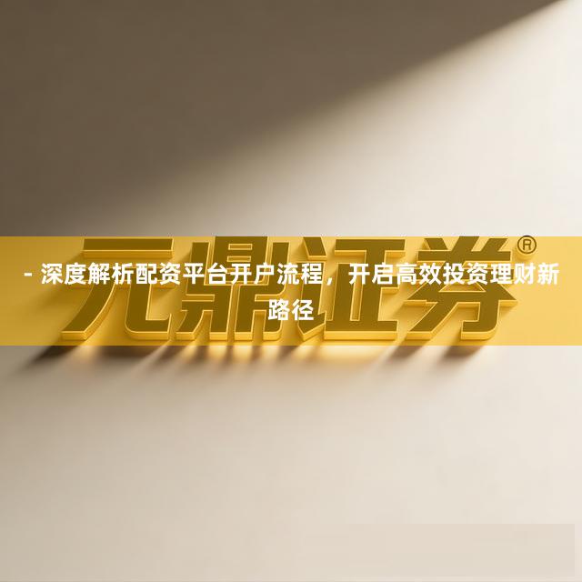 - 深度解析配资平台开户流程，开启高效投资理财新路径