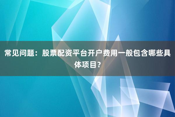 常见问题：股票配资平台开户费用一般包含哪些具体项目？