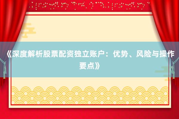 《深度解析股票配资独立账户：优势、风险与操作要点》