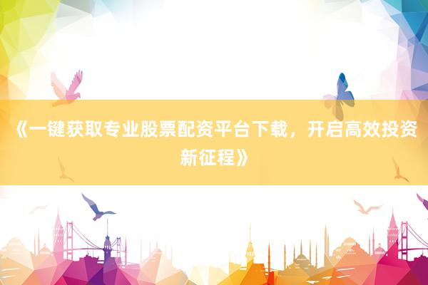 《一键获取专业股票配资平台下载，开启高效投资新征程》