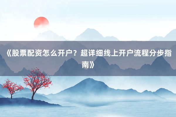 《股票配资怎么开户？超详细线上开户流程分步指南》