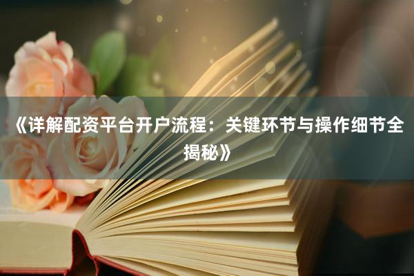 《详解配资平台开户流程：关键环节与操作细节全揭秘》