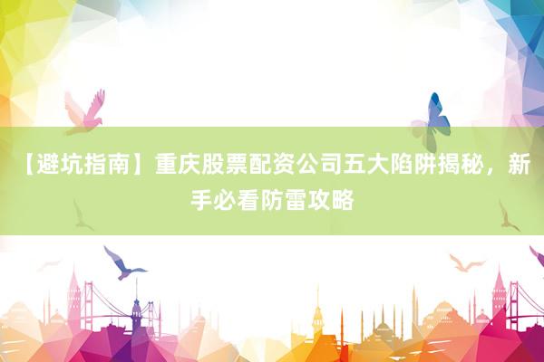 【避坑指南】重庆股票配资公司五大陷阱揭秘，新手必看防雷攻略