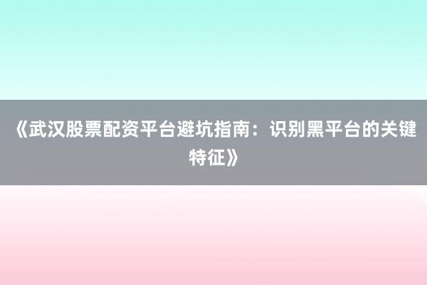 《武汉股票配资平台避坑指南：识别黑平台的关键特征》