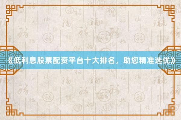 《低利息股票配资平台十大排名，助您精准选优》