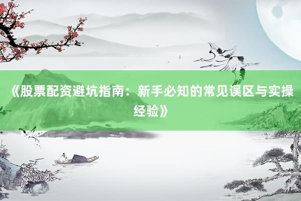 《股票配资避坑指南：新手必知的常见误区与实操经验》