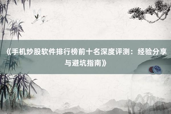 《手机炒股软件排行榜前十名深度评测：经验分享与避坑指南》