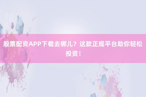 股票配资APP下载去哪儿？这款正规平台助你轻松投资！