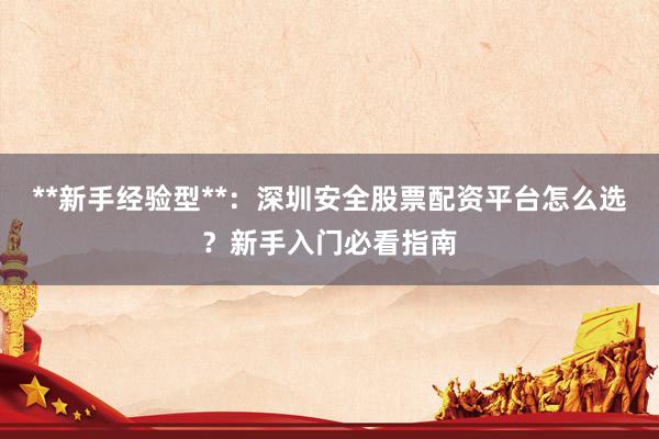 **新手经验型**：深圳安全股票配资平台怎么选？新手入门必看指南