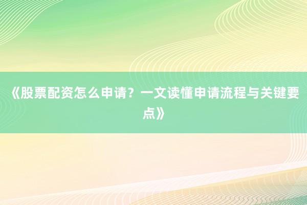 《股票配资怎么申请？一文读懂申请流程与关键要点》