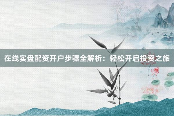 在线实盘配资开户步骤全解析：轻松开启投资之旅