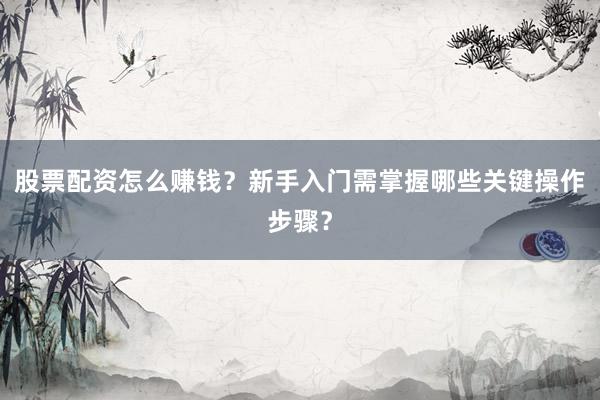 股票配资怎么赚钱？新手入门需掌握哪些关键操作步骤？