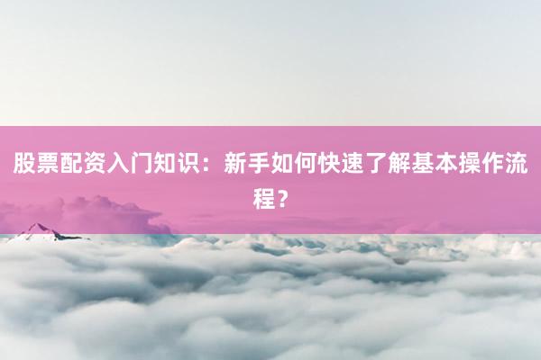 股票配资入门知识：新手如何快速了解基本操作流程？
