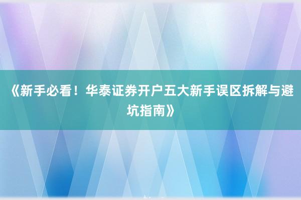 《新手必看！华泰证券开户五大新手误区拆解与避坑指南》