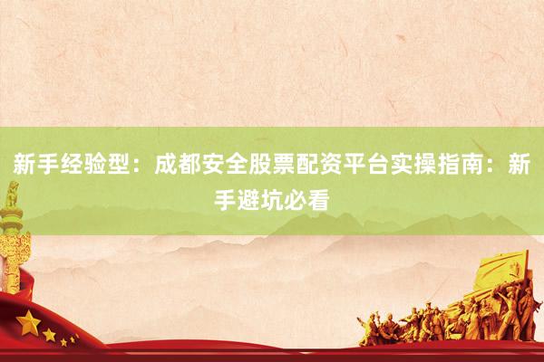 新手经验型：成都安全股票配资平台实操指南：新手避坑必看