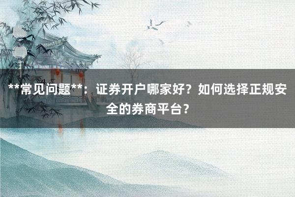 **常见问题**：证券开户哪家好？如何选择正规安全的券商平台？