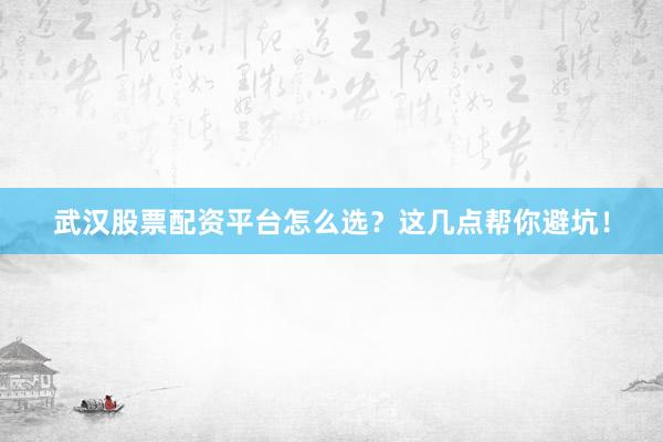 武汉股票配资平台怎么选？这几点帮你避坑！