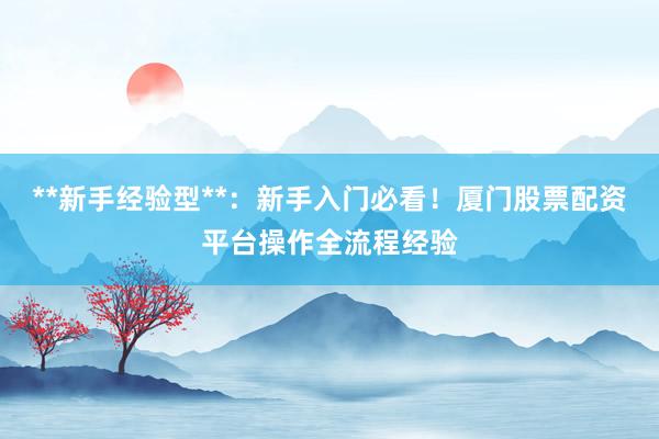 **新手经验型**：新手入门必看！厦门股票配资平台操作全流程经验