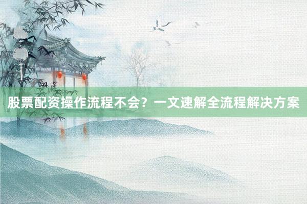 股票配资操作流程不会？一文速解全流程解决方案