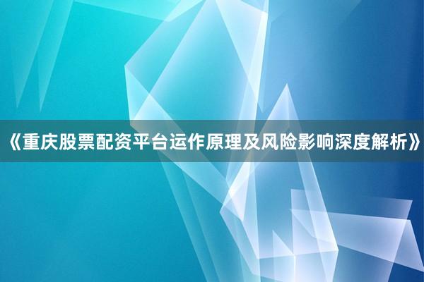《重庆股票配资平台运作原理及风险影响深度解析》