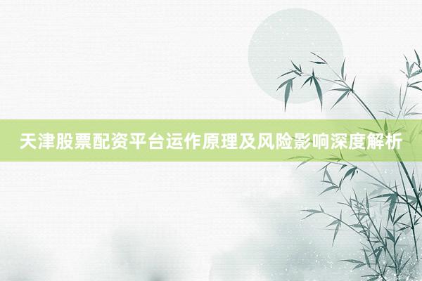 天津股票配资平台运作原理及风险影响深度解析