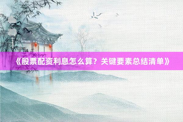 《股票配资利息怎么算?关键要素总结清单》