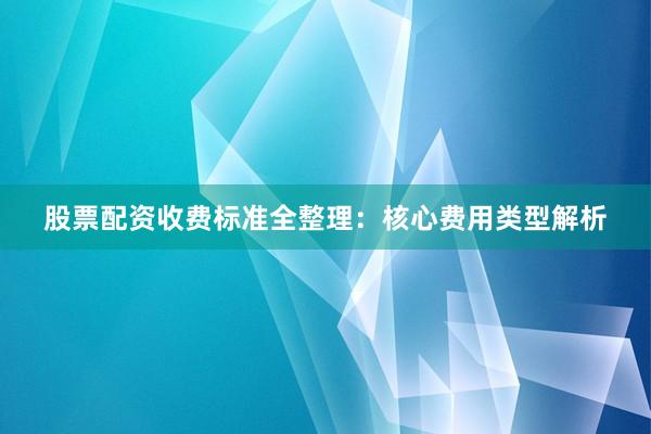 股票配资收费标准全整理：核心费用类型解析