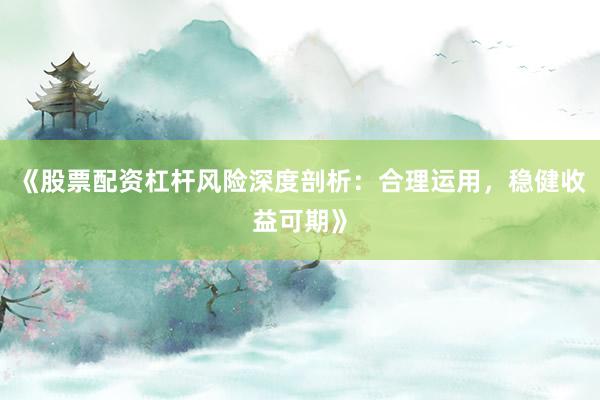 《股票配资杠杆风险深度剖析：合理运用，稳健收益可期》