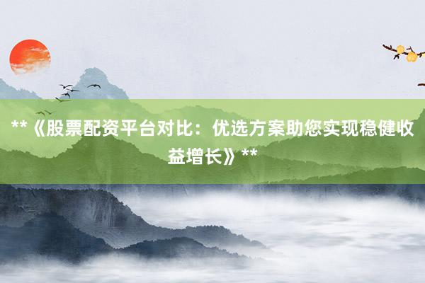 **《股票配资平台对比：优选方案助您实现稳健收益增长》**