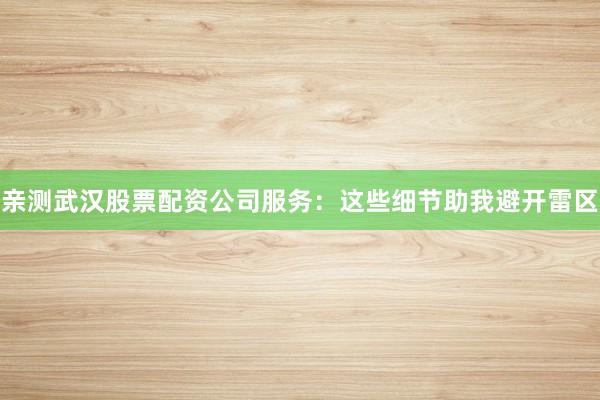 亲测武汉股票配资公司服务：这些细节助我避开雷区